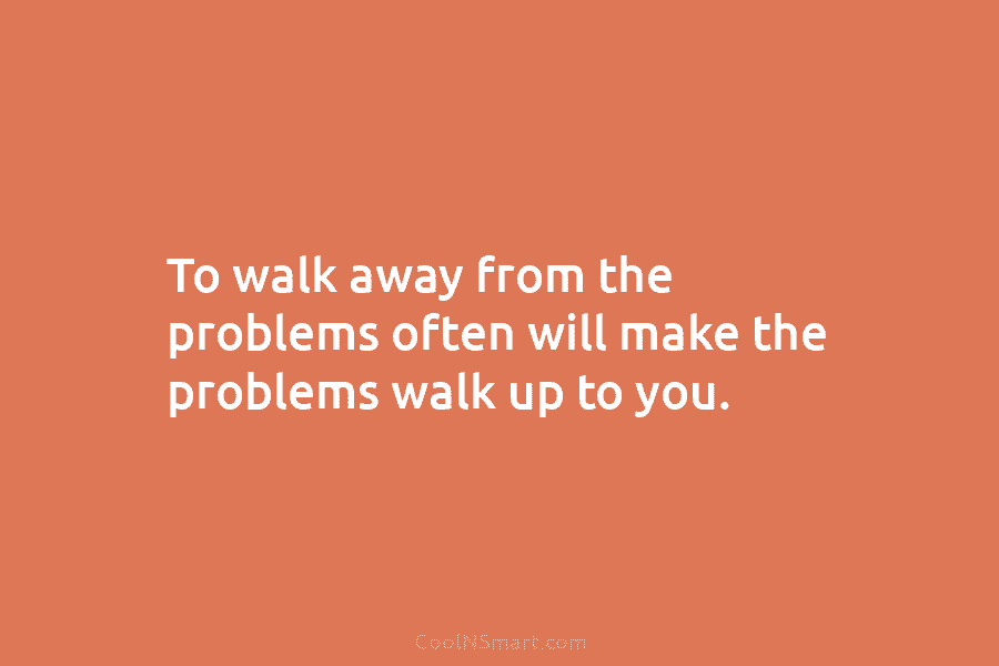 To walk away from the problems often will make the problems walk up to you.