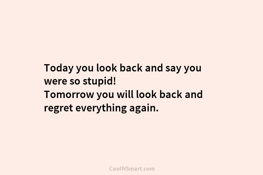 Today you look back and say you were so stupid! Tomorrow you will look back and regret everything again.