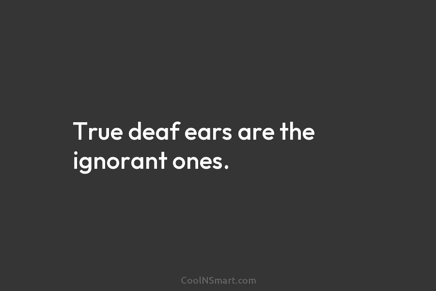 True deaf ears are the ignorant ones.