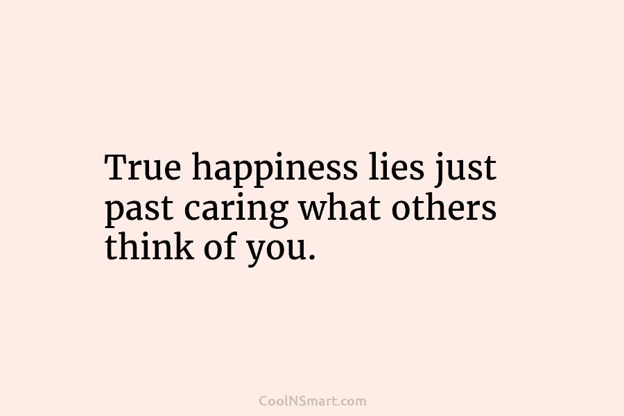 True happiness lies just past caring what others think of you.