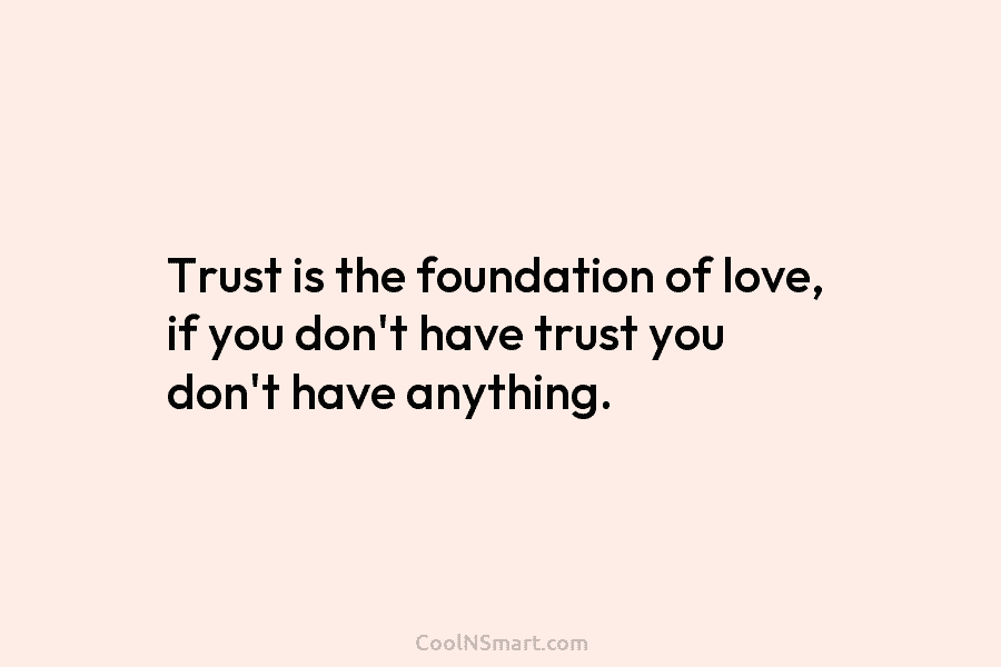 Trust is the foundation of love, if you don’t have trust you don’t have anything.