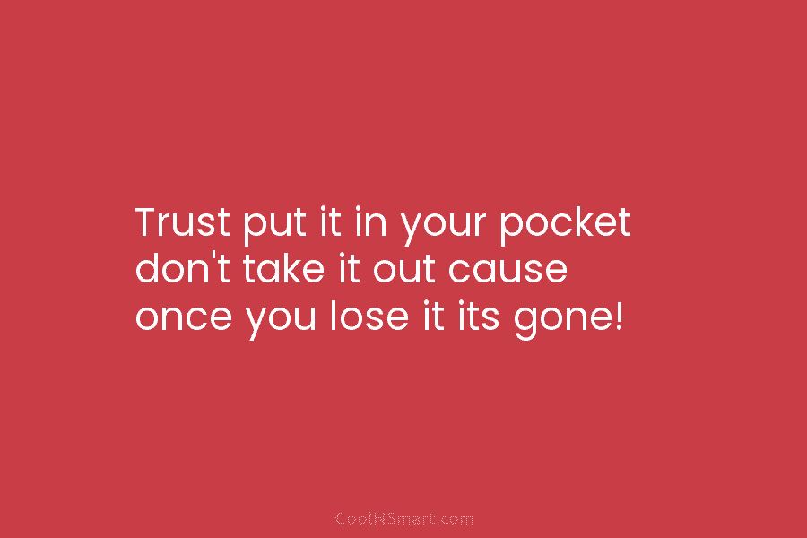 Trust put it in your pocket don’t take it out cause once you lose it its gone!