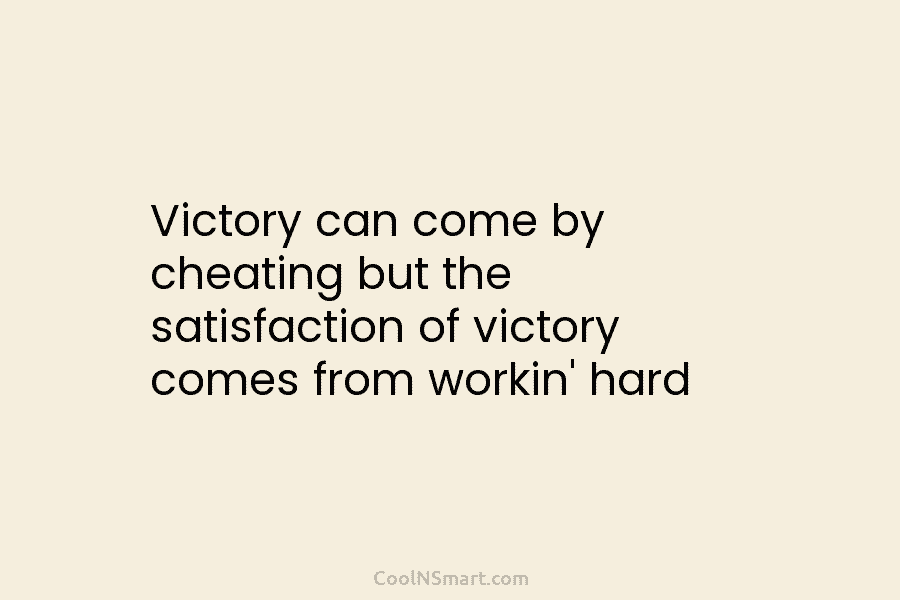 Victory can come by cheating but the satisfaction of victory comes from workin’ hard