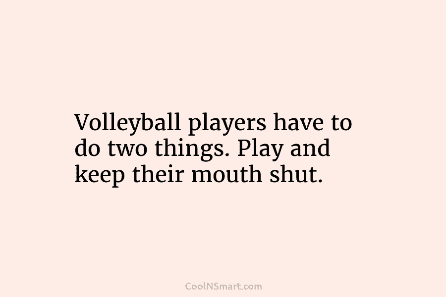 Volleyball players have to do two things. Play and keep their mouth shut.