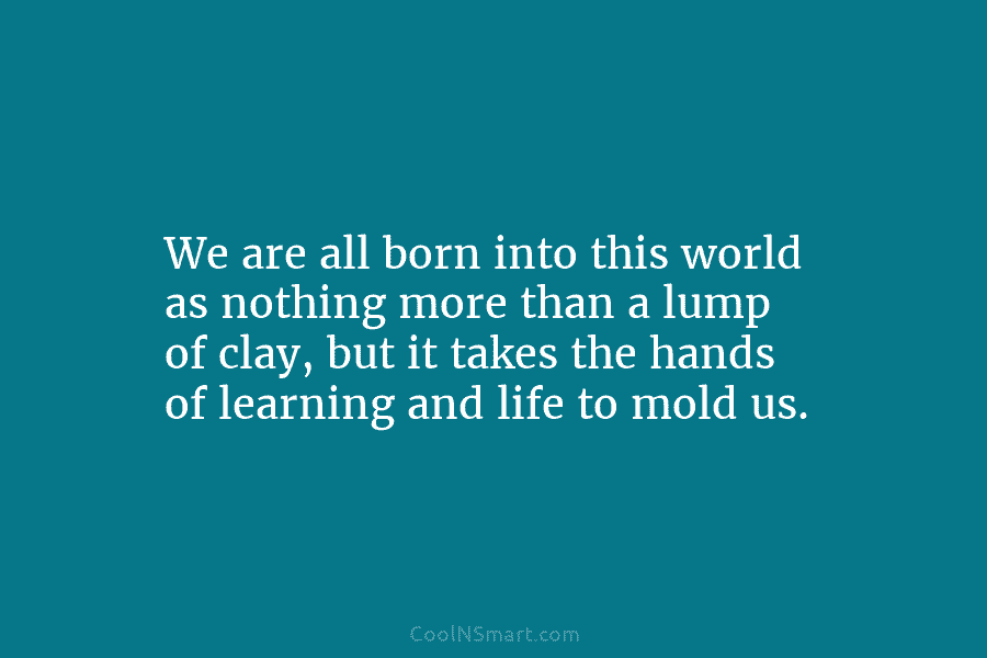 We are all born into this world as nothing more than a lump of clay,...
