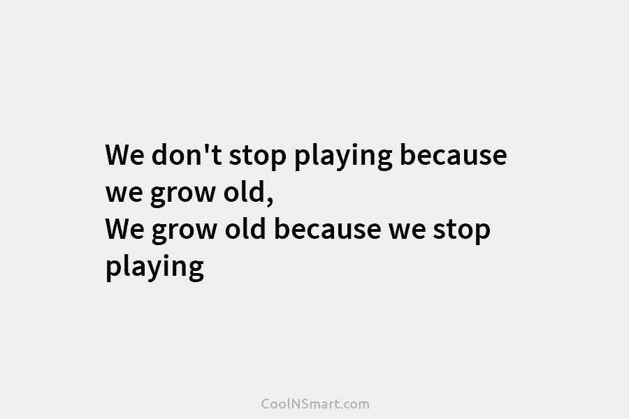 We don’t stop playing because we grow old, We grow old because we stop playing