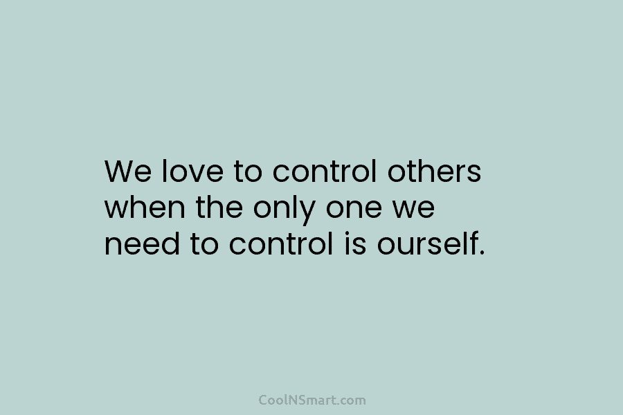 We love to control others when the only one we need to control is ourself.