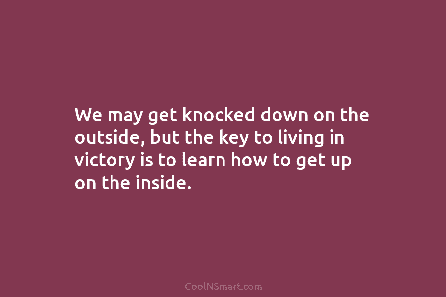 We may get knocked down on the outside, but the key to living in victory is to learn how to...