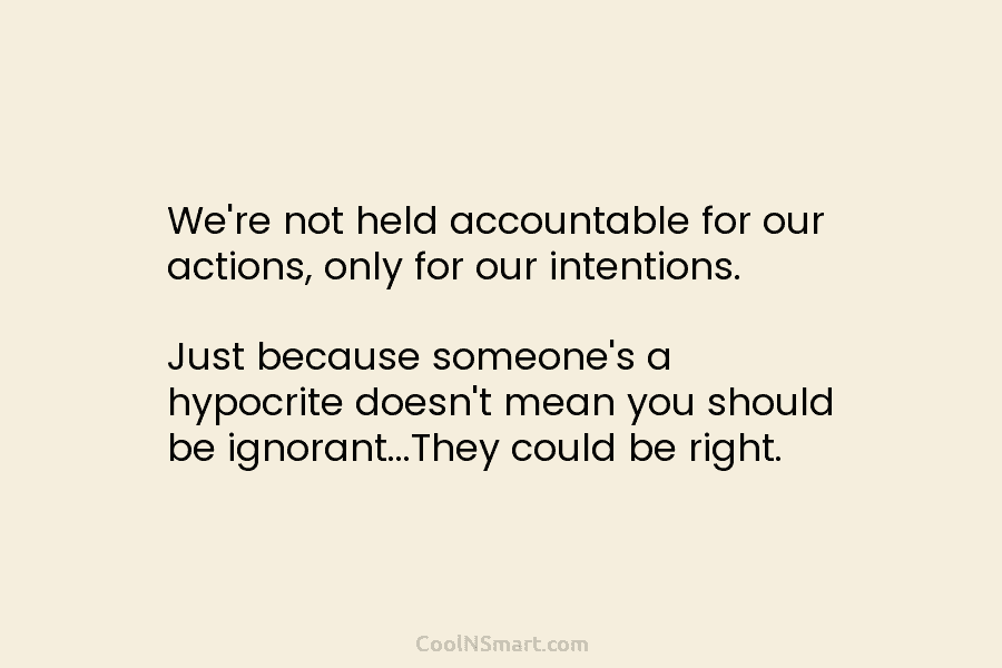 We’re not held accountable for our actions, only for our intentions. Just because someone’s a hypocrite doesn’t mean you should...