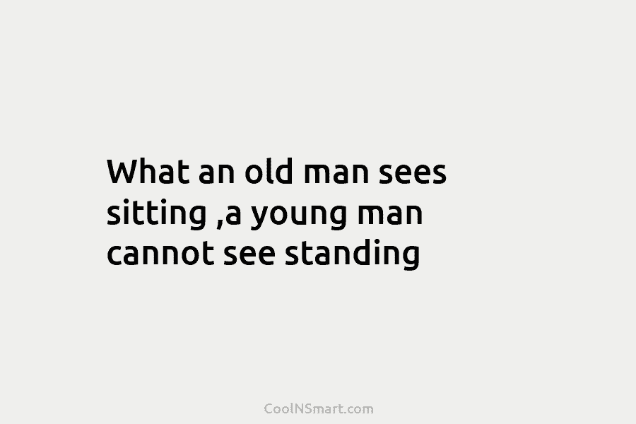 What an old man sees sitting ,a young man cannot see standing