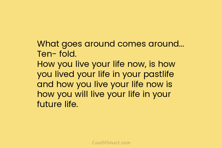 What goes around comes around… Ten- fold. How you live your life now, is how you lived your life in...