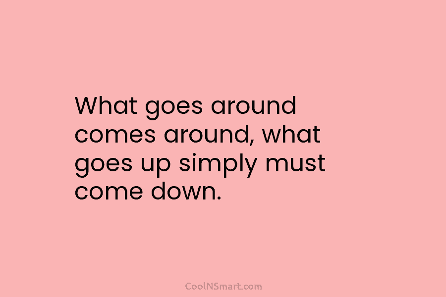 What goes around comes around, what goes up simply must come down.