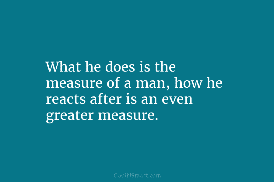 What he does is the measure of a man, how he reacts after is an...