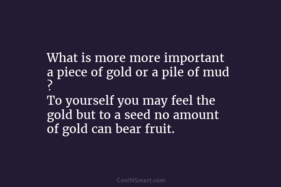 What is more more important a piece of gold or a pile of mud ?...