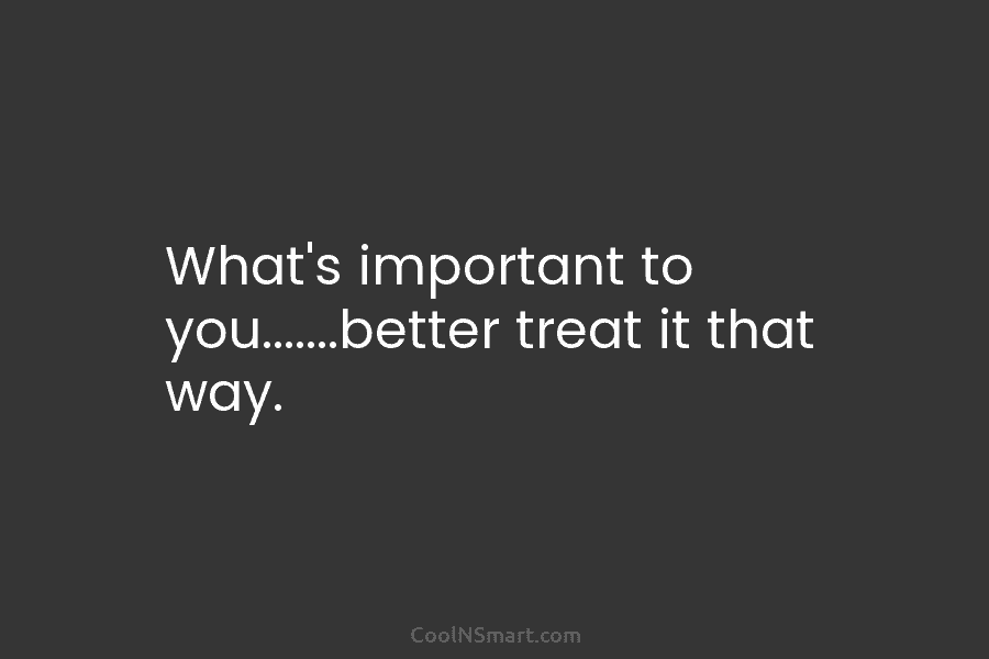 What’s important to you…….better treat it that way.