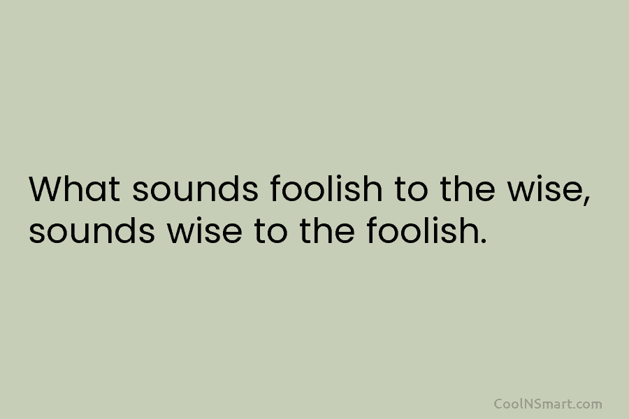 What sounds foolish to the wise, sounds wise to the foolish.