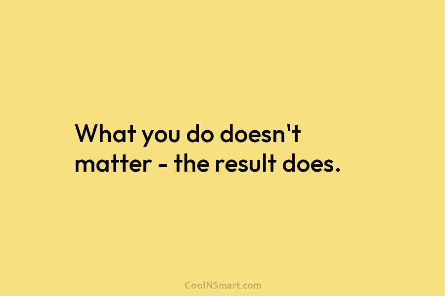 What you do doesn’t matter – the result does.