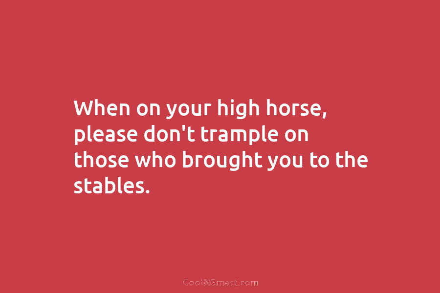 When on your high horse, please don’t trample on those who brought you to the...
