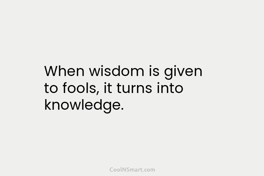 When wisdom is given to fools, it turns into knowledge.