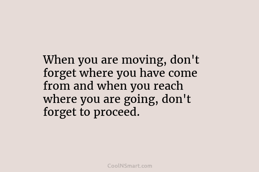 When you are moving, don’t forget where you have come from and when you reach where you are going, don’t...