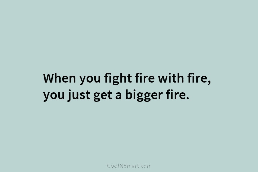 When you fight fire with fire, you just get a bigger fire.