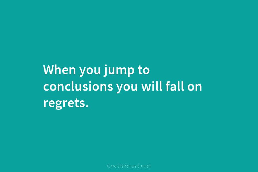 When you jump to conclusions you will fall on regrets.