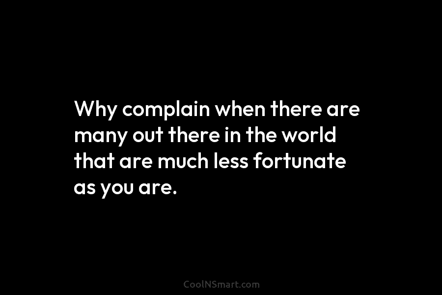 Why complain when there are many out there in the world that are much less fortunate as you are.