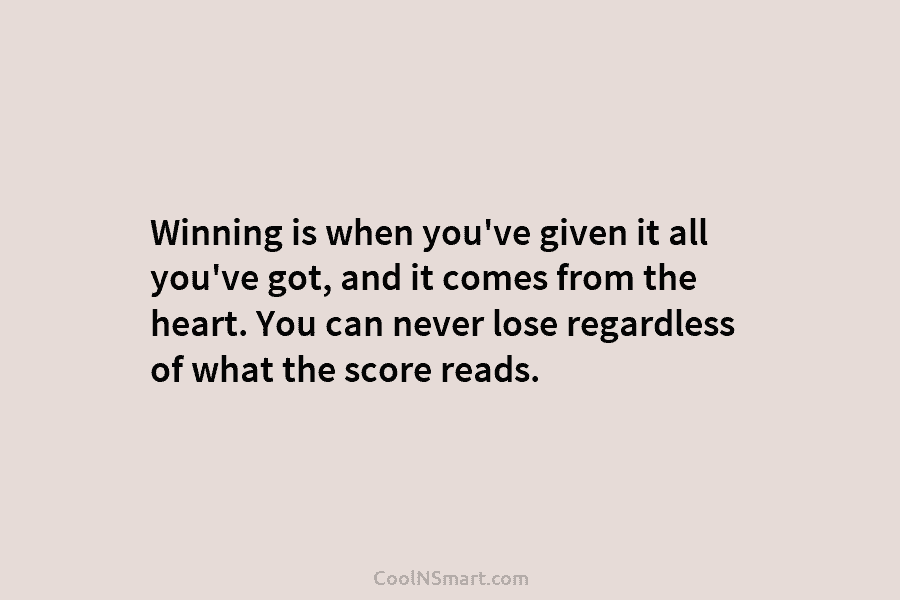 Winning is when you’ve given it all you’ve got, and it comes from the heart. You can never lose regardless...