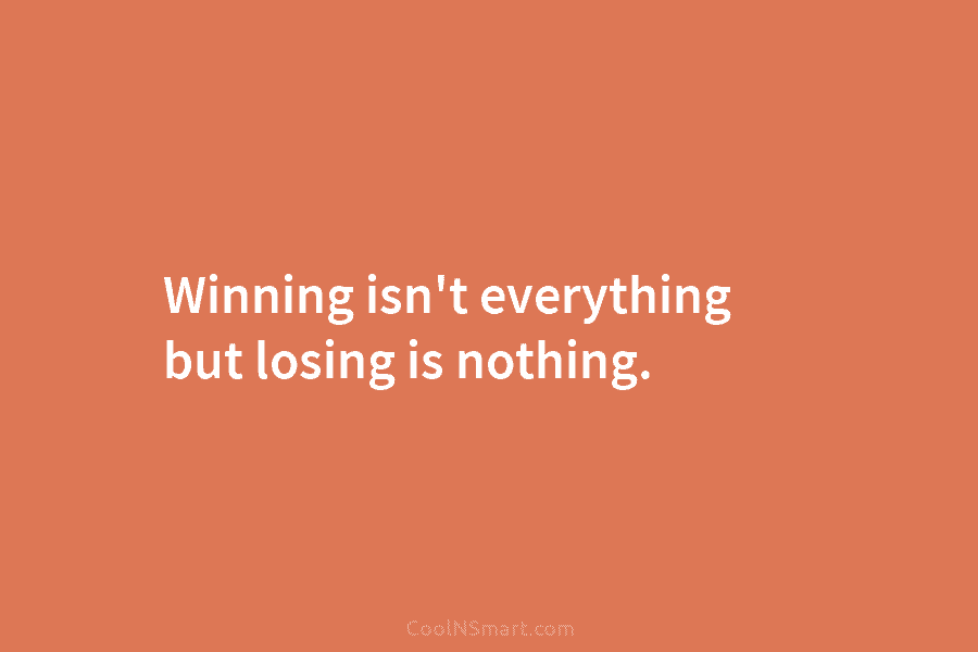 Winning isn’t everything but losing is nothing.