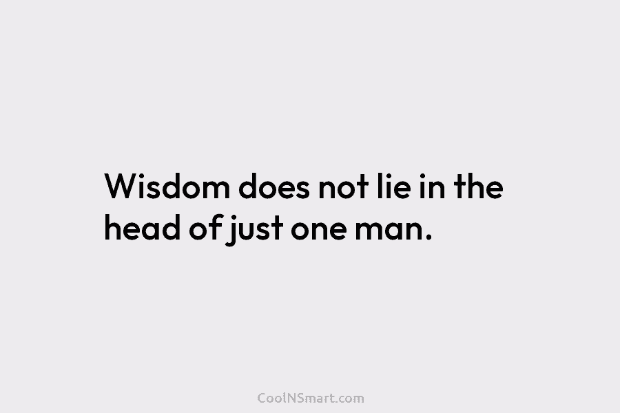 Wisdom does not lie in the head of just one man.