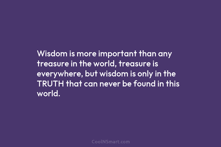 Wisdom is more important than any treasure in the world, treasure is everywhere, but wisdom is only in the TRUTH...