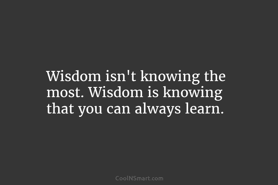Wisdom isn’t knowing the most. Wisdom is knowing that you can always learn.