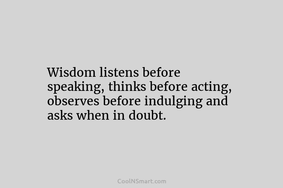 Wisdom listens before speaking, thinks before acting, observes before indulging and asks when in doubt.