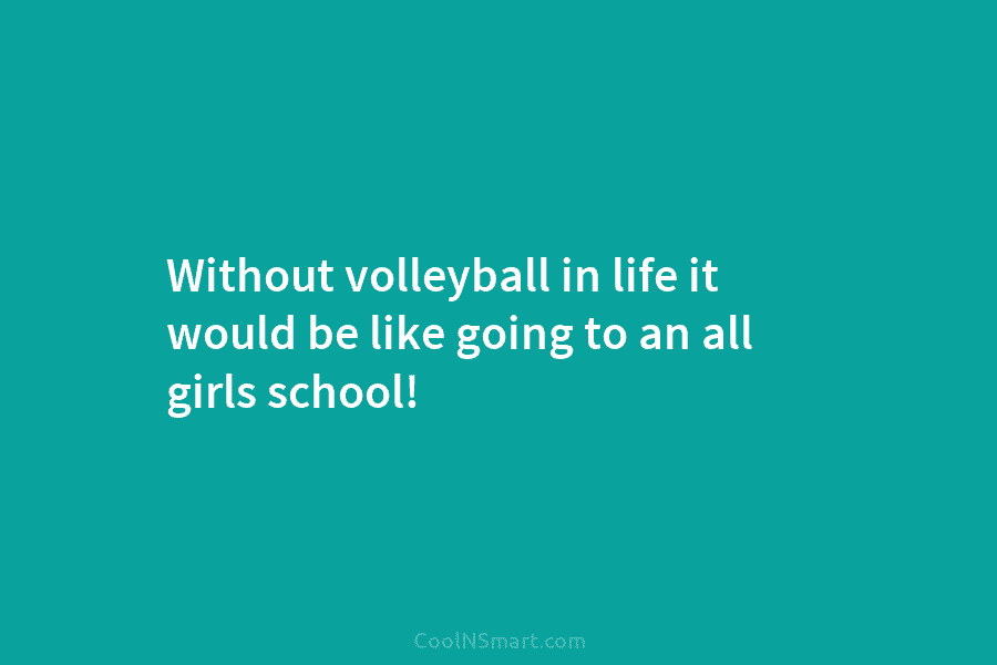 Without volleyball in life it would be like going to an all girls school!
