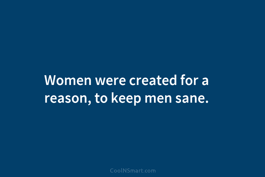 Women were created for a reason, to keep men sane.