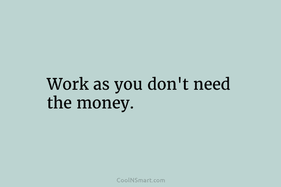 Work as you don’t need the money.