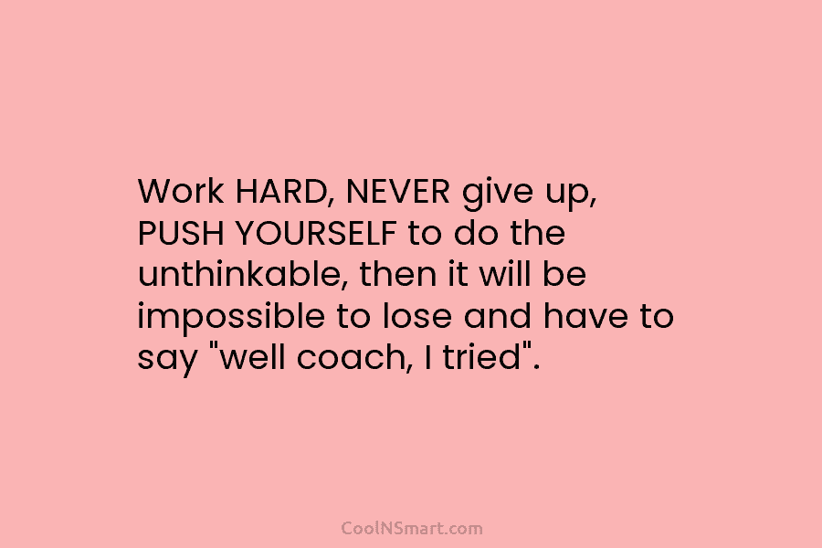 Work HARD, NEVER give up, PUSH YOURSELF to do the unthinkable, then it will be impossible to lose and have...