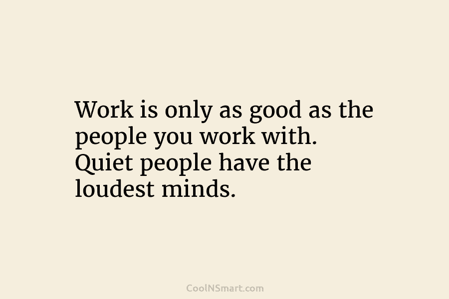 Work is only as good as the people you work with. Quiet people have the loudest minds.