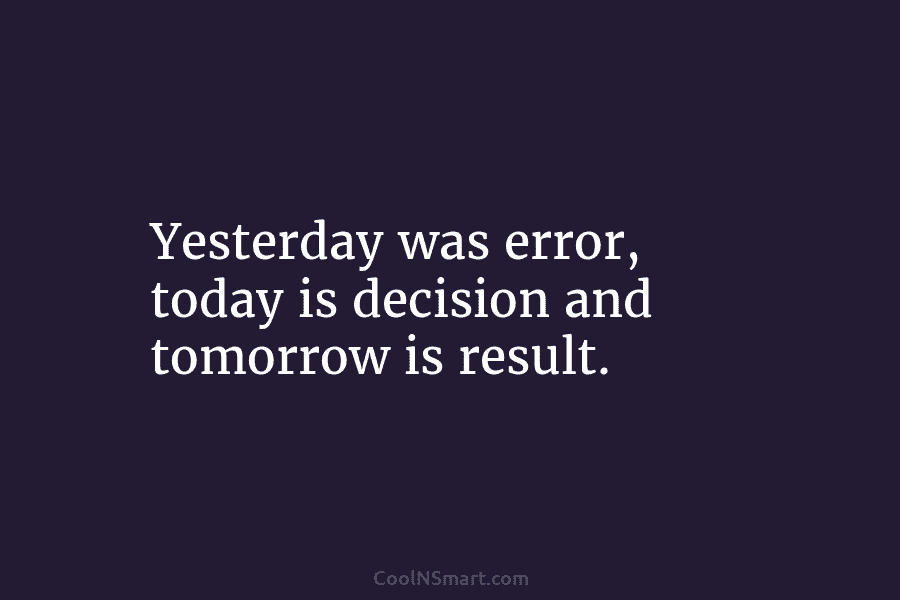 Yesterday was error, today is decision and tomorrow is result.