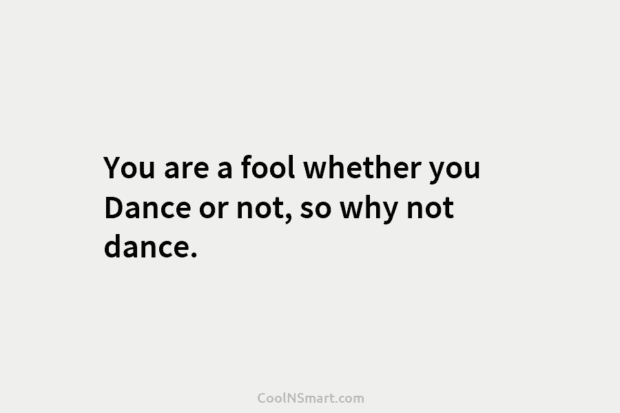 You are a fool whether you Dance or not, so why not dance.