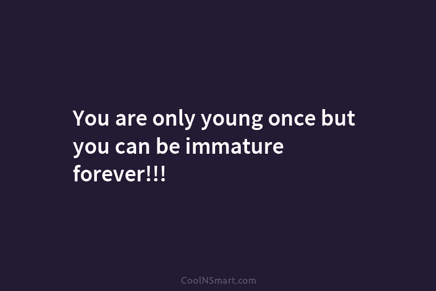 You are only young once but you can be immature forever!!!