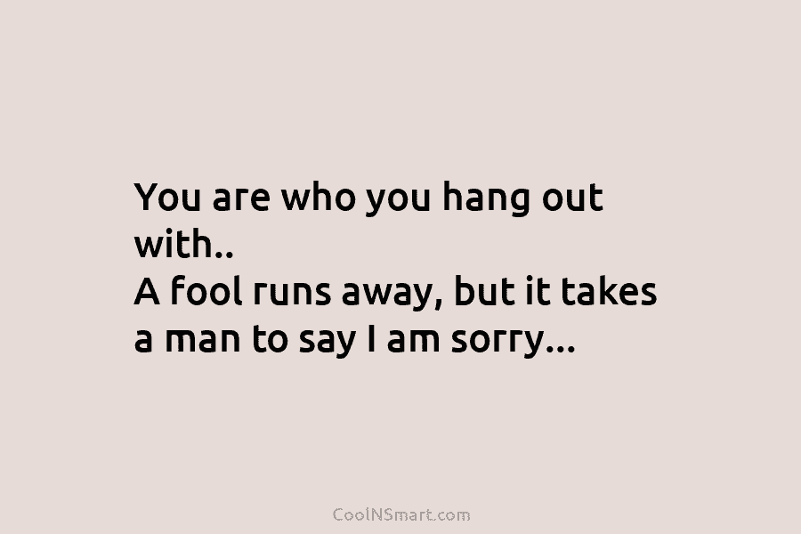 You are who you hang out with.. A fool runs away, but it takes a man to say I am...