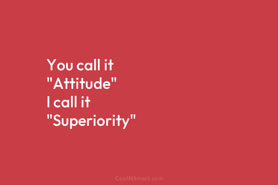 You call it “Attitude” I call it “Superiority”