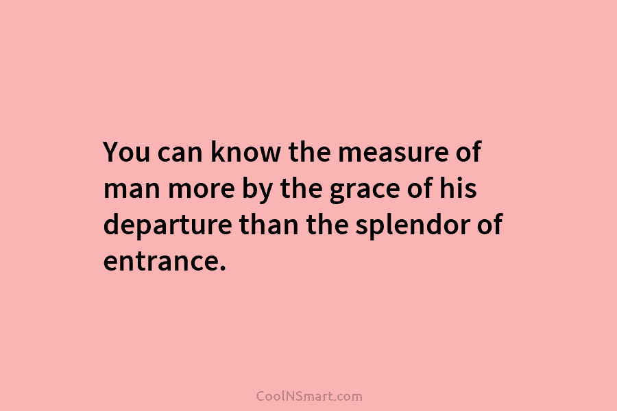 You can know the measure of man more by the grace of his departure than the splendor of entrance.