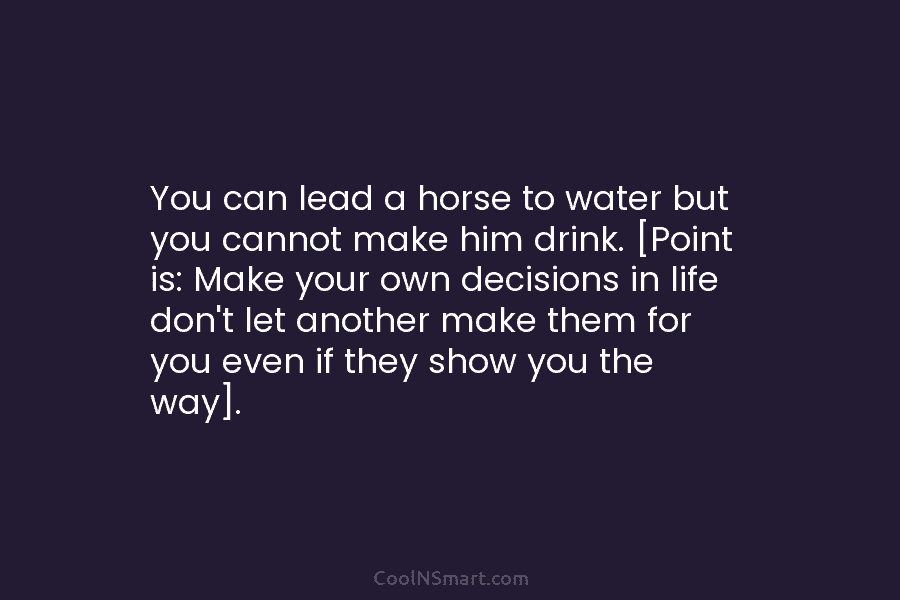 You can lead a horse to water but you cannot make him drink. [Point is: Make your own decisions in...