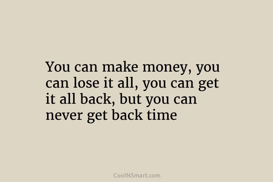 You can make money, you can lose it all, you can get it all back, but you can never get...