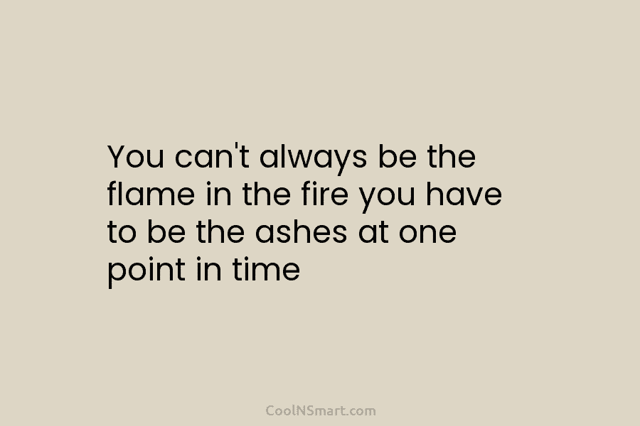 You can’t always be the flame in the fire you have to be the ashes at one point in time