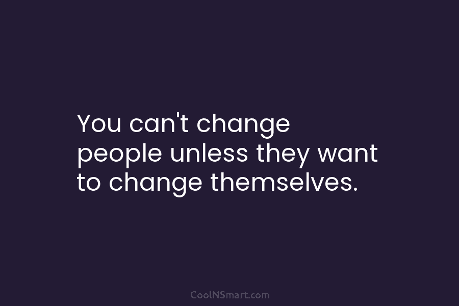 You can’t change people unless they want to change themselves.