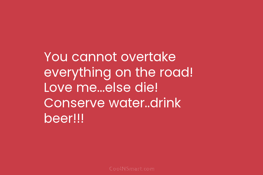 You cannot overtake everything on the road! Love me…else die! Conserve water..drink beer!!!