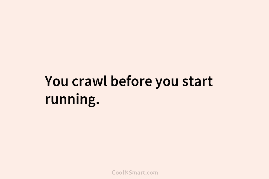You crawl before you start running.